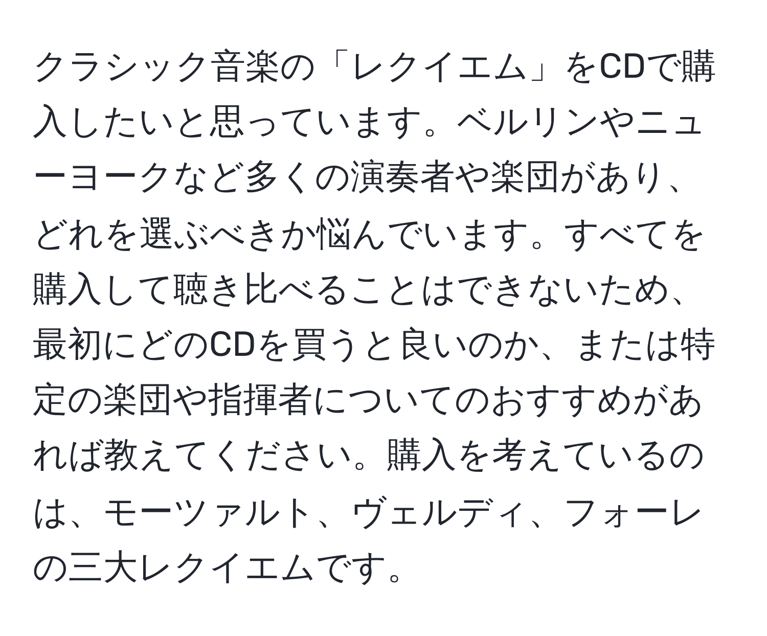 クラシック音楽の「レクイエム」をCDで購入したいと思っています。ベルリンやニューヨークなど多くの演奏者や楽団があり、どれを選ぶべきか悩んでいます。すべてを購入して聴き比べることはできないため、最初にどのCDを買うと良いのか、または特定の楽団や指揮者についてのおすすめがあれば教えてください。購入を考えているのは、モーツァルト、ヴェルディ、フォーレの三大レクイエムです。