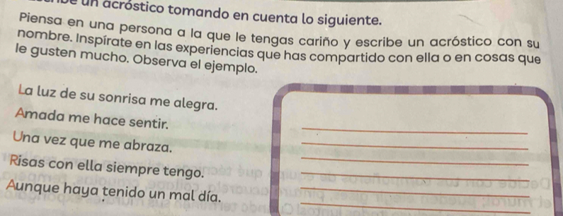 é un acróstico tomando en cuenta lo siguiente. 
Piensa en una persona a la que le tengas cariño y escribe un acróstico con su 
nombre. Inspírate en las experiencias que has compartido con ella o en cosas que 
le gusten mucho. Observa el ejemplo. 
La luz de su sonrisa me alegra. 
_ 
Amada me hace sentir. 
Una vez que me abraza._ 
Risas con ella siempre tengo.__ 
_ 
Aunque haya tenido un mal día._