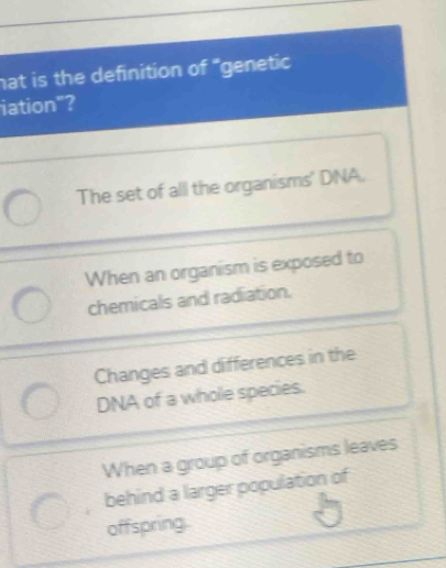 hat is the definition of "genetic
iation"?
The set of all the organisms' DNA.
When an organism is exposed to
chemicals and radiation.
Changes and differences in the
DNA of a whole species.
When a group of organisms leaves
behind a larger population of
offspring.