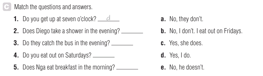 Match the questions and answers.
1. Do you get up at seven o'clock? _a. No, they don’t.
2. Does Diego take a shower in the evening? _b. No, I don't. I eat out on Fridays.
3. Do they catch the bus in the evening? _c. Yes, she does.
4. Do you eat out on Saturdays? _d. Yes, I do.
5. Does Nga eat breakfast in the morning? _e. No, he doesn't.