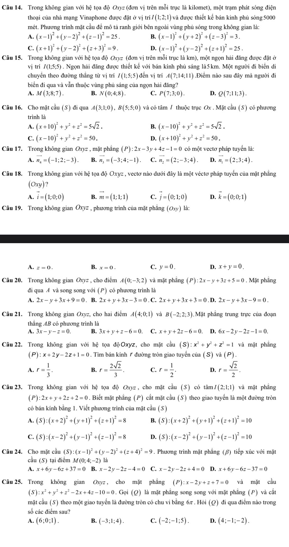Trong không gian với hệ tọa độ Oxyz (đơn vị trên mỗi trục là kilomet), một trạm phát sóng điện
thoại của nhà mạng Vinaphone được đặt ở vị trí I(1;2;1) và được thiết kế bán kinh phủ sóng 5000
mét. Phương trình mặt cầu đề mô tả ranh giới bên ngoài vùng phủ sóng trong không gian là:
A. (x-1)^2+(y-2)^2+(z-1)^2=25. B. (x-1)^2+(y+2)^2+(z-3)^2=3.
C. (x+1)^2+(y-2)^2+(z+3)^2=9. D. (x-1)^2+(y-2)^2+(z+1)^2=25.
Câu 15. Trong không gian với hệ tọa độ Oxyz (đơn vị trên mỗi trục là km), một ngọn hải đăng được đặt ở
vị trí I(1;5;5). Ngọn hải đăng được thiết kế với bán kính phủ sáng là5km. Một người đi biển di
chuyển theo đường thăng từ vị trí I(1;5;5) đến vị trí A(7;14;11) Điểm nào sau đây mà người đi
biển đi qua và vẫn thuộc vùng phủ sáng của ngọn hải đăng?
A. M(3;8;7). B. N(0;4;8). C. P(7;3;0). D. Q(7;11;3).
Câu 16. Cho mặt cầu (S) đi qua A(3;1;0),B(5;5;0) và có tâm 1 thuộc trục Ox . Mặt cầu (S) có phương
trình là
A. (x+10)^2+y^2+z^2=5sqrt(2). B. (x-10)^2+y^2+z^2=5sqrt(2).
C. (x-10)^2+y^2+z^2=50. D. (x+10)^2+y^2+z^2=50.
Câu 17. Trong không gian Oxyz , mặt phẳng (P):2x-3y+4z-1=0 có một vectơ pháp tuyến là:
A. vector n_4=(-1;2;-3) B. vector n_3=(-3;4;-1) C. vector n_2=(2;-3;4). D. vector n_1=(2;3;4).
Câu 18. Trong không gian với hệ tọa độ Oxyz , vectơ nào dưới đây là một véctơ pháp tuyến của mặt phẳng
(Oxy)
A. vector i=(1;0;0) B. vector m=(1;1;1) C. vector j=(0;1;0) D. vector k=(0;0;1)
Câu 19. Trong không gian Oxyz , phương trình của mặt phẳng (Oxy) là:
A. z=0. B. x=0. C. y=0. D. x+y=0.
Câu 20. Trong không gian Oxyz , cho điểm A(0;-3;2) và mặt phẳng (P):2x-y+3z+5=0. Mặt phẳng
đi qua A và song song với (P) có phương trình là
A. 2x-y+3x+9=0. B. 2x+y+3x-3=0. C. 2x+y+3x+3=0. D. 2x-y+3x-9=0.
Câu 21. Trong không gian Oxyz, cho hai điểm A(4;0;1) và B(-2;2;3).Mặt phắng trung trực của đoạn
thẳng AB có phương trình là
A. 3x-y-z=0. B. 3x+y+z-6=0. C. x+y+2z-6=0 D. 6x-2y-2z-1=0.
Câu 22. Trong không gian với hệ tọa độ Oxyz, cho mặt cầu (S) :x^2+y^2+z^2=1 và mặt phẳng
(P) :x+2y-2z+1=0 * . Tìm bán kính / đường tròn giao tuyến của (S) và (P).
A. r= 1/3 . r= 2sqrt(2)/3 . C. r= 1/2 . D. r= sqrt(2)/2 .
B.
Câu 23. Trong không gian với hệ tọa độ Oxyz, cho mặt cầu (S) có tan I(2;1;1) và mặt phẳng
(P) :2x+y+2z+2=0. Biết mặt phẳng (P) cắt mặt cầu (S) theo giao tuyến là một đường tròn
có bán kính bằng 1. Viết phương trình của mặt cầu (S)
A. (S):(x+2)^2+(y+1)^2+(z+1)^2=8 B. (S):(x+2)^2+(y+1)^2+(z+1)^2=10
C. (S):(x-2)^2+(y-1)^2+(z-1)^2=8 D. (S):(x-2)^2+(y-1)^2+(z-1)^2=10
Câu 24. Cho mặt cầu (S):(x-1)^2+(y-2)^2+(z+4)^2=9. Phương trình mặt phẳng (β) tiếp xúc với mặt
cầu (S) tại điểm M(0;4;-2) là
A. x+6y-6z+37=0 B. x-2y-2z-4=0 C. x-2y-2z+4=0 D. x+6y-6z-37=0
Câu 25. Trong không gian Oxyz , cho mặt phẳng (P):x-2y+z+7=0 và mặt cầu
( S ):x^2+y^2+z^2-2x+4z-10=0. Gọi (Q) là mặt phẳng song song với mặt phẳng (P) và cắt
mặt cầu (S) theo một giao tuyến là đường tròn có chu vi bằng 6π . Hỏi (Q) đi qua điểm nào trong
số các điểm sau?
A. (6;0;1). B. (-3;1;4). C. (-2;-1;5). D. (4;-1;-2).
