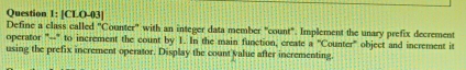 [CLO-03] 
Define a class called "Counter' with an integer data member "count". Implement the unary prefix decrement 
operator "--" to increment the count by 1. In the main function, create a^nC ounter" object and increment it 
using the prefix increment operator. Display the count value after incrementing.