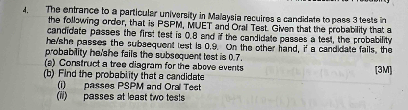 The entrance to a particular university in Malaysia requires a candidate to pass 3 tests in 
the following order, that is PSPM, MUET and Oral Test. Given that the probability that a 
candidate passes the first test is 0.8 and if the candidate passes a test, the probability 
he/she passes the subsequent test is 0.9. On the other hand, if a candidate fails, the 
probability he/she fails the subsequent test is 0.7. 
(a) Construct a tree diagram for the above events [3M] 
(b) Find the probability that a candidate 
(i) passes PSPM and Oral Test 
(ii) passes at least two tests