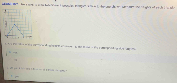 GEOMETRY Use a ruler to draw two different isosceles triangles similar to the one shown. Measure the heights of each triangle.
a. Are the ratios of the corresponding heights equivalent to the ratios of the corresponding side lengths?
yes
no
b. Do you think this is true for all similar triangles?
yes