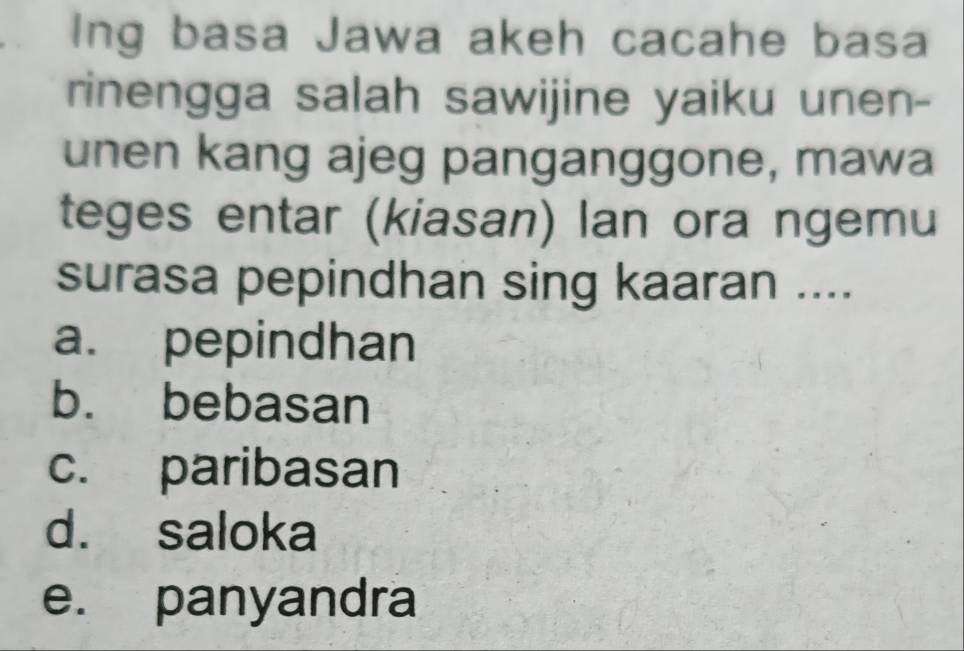 Ing basa Jawa akeh cacahe basa
rinengga salah sawijine yaiku unen-
unen kang ajeg panganggone, mawa
teges entar (kiasan) lan ora ngemu
surasa pepindhan sing kaaran ....
a. pepindhan
b. bebasan
c. paribasan
d. saloka
e. panyandra