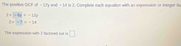 The positive GCF of - 12y and - 14 is 2. Complete each equation with an expression or integer fa
2x-6y=-12y
2* -7=-14
The expression with 2 factored out is □ .