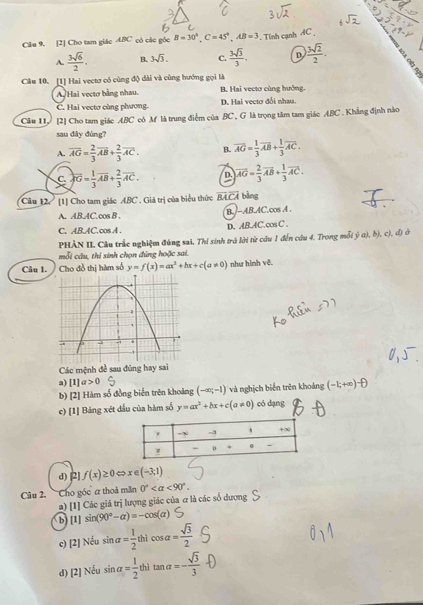 [2] Cho tam giác ABC có các gốc B=30°,C=45°,AB=3. Tính cạnh AC
A.  3sqrt(6)/2 . 3sqrt(3). C.  3sqrt(3)/3 . D  3sqrt(2)/2 .
B.
Câu 10. [1] Hai vectơ có cùng độ dài và cùng hướng gọi là
A. Hai vectơ bằng nhau. B. Hai vectơ cùng hướng.
C. Hai vectơ cùng phương. D. Hai vectơ đổi nhau.
Câu 11, [2] Cho tam giác ABC có M là trung điểm của BC , G là trọng tâm tam giác ABC . Khẳng định nào
sau dây đúng?
A. overline AG= 2/3 vector AB+ 2/3 vector AC.
B. overline AG= 1/3 overline AB+ 1/3 overline AC.
C overline AG= 1/3 overline AB+ 2/3 overline AC.
D. vector AG= 2/3 vector AB+ 1/3 vector AC.
Câu 12 [1] Cho tam giác ABC . Giá trị của biểu thức BA.CA bằng
A. AB.AC.cos B . B.−AB.AC.cos A .
C. AB.AC.cos A . D. AB.AC. cos C .
PHÀN II. Câu trắc nghiệm đúng sai. Thí sinh trả lời từ câu 1 đến câu 4. Trong mỗi ý a), b), c), d) ở
mỗi câu, thỉ sinh chọn đúng hoặc sai.
Câu 1. Cho đồ thị hàm số y=f(x)=ax^2+bx+c(a!= 0) như hình vẽ.
Các mệnh đề sau đúng hay sai
a) [1]a>0 (-1;+∈fty )^-
b) [2] Hàm số đồng biến trên khoảng (-∈fty ;-1) và nghịch biến trên khoảng
c) [1] Bảng xét dấu của hàm số y=ax^2+bx+c(a!= 0) có dạng
d) [2] f(x)≥ 0 C x∈ (-3;1)
Câu 2. Cho góc α thoả mãn 0° <90°.
a) [1] Các giá trị lượng giác của α là các số dương
b) [1] sin (90°-alpha )=-cos (alpha )
c) [2] Nếu sin alpha = 1/2 thicos alpha = sqrt(3)/2 
d) [2] Nếu sin alpha = 1/2  thì tan alpha =- sqrt(3)/3 