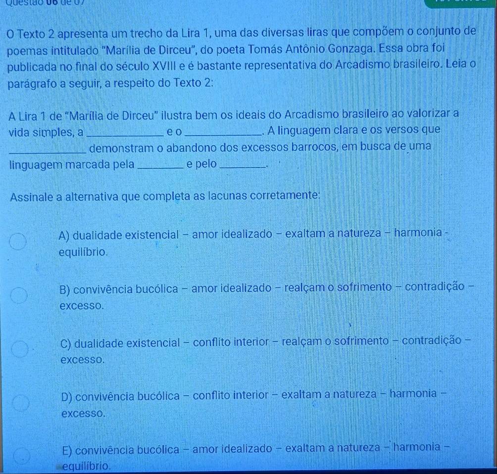 Questão do de 07
O Texto 2 apresenta um trecho da Lira 1, uma das diversas liras que compõem o conjunto de
poemas intitulado "Marília de Dirceu", do poeta Tomás Antônio Gonzaga. Essa obra foi
publicada no final do século XVIII e é bastante representativa do Arcadismo brasileiro. Leia o
parágrafo a seguir, a respeito do Texto 2:
A Lira 1 de “Marília de Dirceu” ilustra bem os ideais do Arcadismo brasileiro ao valorizar a
vida simples, a _e o _. A linguagem clara e os versos que
_demonstram o abandono dos excessos barrocos, em busca de uma
linguagem marcada pela _e pelo_ .
Assinale a alternativa que completa as lacunas corretamente:
A) dualidade existencial - amor idealizado - exaltam a natureza - harmonia -
equilíbrio.
B) convivência bucólica - amor idealizado - realçam o sofrimento - contradição -
excesso.
C) dualidade existencial - conflito interior - realçam o sofrimento - contradição -
excesso.
D) convivência bucólica - conflito interior - exaltam a natureza - harmonia -
excesso.
E) convivência bucólica - amor idealizado - exaltam a natureza - harmonia -
equilíbrio.