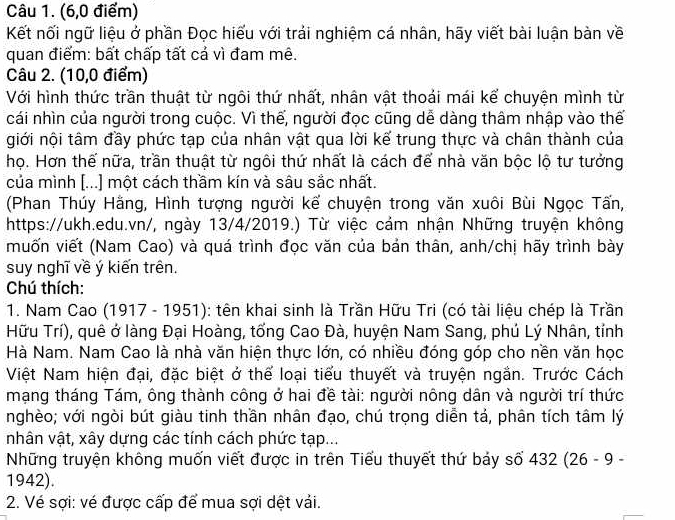 (6,0 điểm)
Kết nối ngữ liệu ở phần Đọc hiếu với trái nghiệm cá nhân, hãy viết bài luận bàn về
quan điểm: bất chấp tất cả vì đam mê.
Câu 2. (10,0 điểm)
Với hình thức trần thuật từ ngôi thứ nhất, nhân vật thoái mái kể chuyện mình từ
cái nhìn của người trong cuộc. Vì thế, người đọc cũng dễ dàng thâm nhập vào thế
giới nội tâm đầy phức tạp của nhân vật qua lời kế trung thực và chân thành của
họ. Hơn thế nữa, trần thuật từ ngôi thứ nhất là cách để nhà văn bộc lộ tư tưởng
của mình [...] một cách thầm kín và sâu sắc nhất.
(Phan Thúy Hằng, Hình tượng người kế chuyện trong văn xuôi Bùi Ngọc Tấn,
https://ukh.edu.vn/, ngày 13/4/2019.) Từ việc cảm nhận Những truyện không
muốn viết (Nam Cao) và quá trình đọc văn của bản thân, anh/chị hãy trình bày
suy nghĩ về ý kiến trên.
Chú thích:
1. Nam Cao (1917 - 1951): tên khai sinh là Trần Hữu Tri (có tài liệu chép là Trần
Hữu Trí), quê ở làng Đại Hoàng, tổng Cao Đà, huyện Nam Sang, phú Lý Nhân, tỉnh
Hà Nam. Nam Cao là nhà văn hiện thực lớn, có nhiều đóng góp cho nền văn học
Việt Nam hiện đại, đặc biệt ở thể loại tiểu thuyết và truyện ngắn. Trước Cách
mạng tháng Tám, ông thành công ở hai đề tài: người nông dân và người trí thức
nghèo; với ngòi bút giàu tinh thần nhân đạo, chú trọng diễn tả, phân tích tâm lý
nhân vật, xây dựng các tính cách phức tạp...
Những truyện không muốn viết được in trên Tiểu thuyết thứ bảy số 432 (26 - 9 -
1942).
2. Vé sợi: vé được cấp để mua sợi dệt vải.