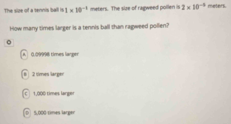 The size of a tennis ball is 1* 10^(-1) meters. The size of ragweed pollen is 2* 10^(-5) meters.
How many times larger is a tennis ball than ragweed pollen?
。
A 0.09998 times larger
B 2 times larger
C 1,000 times larger
D 5,000 times larger