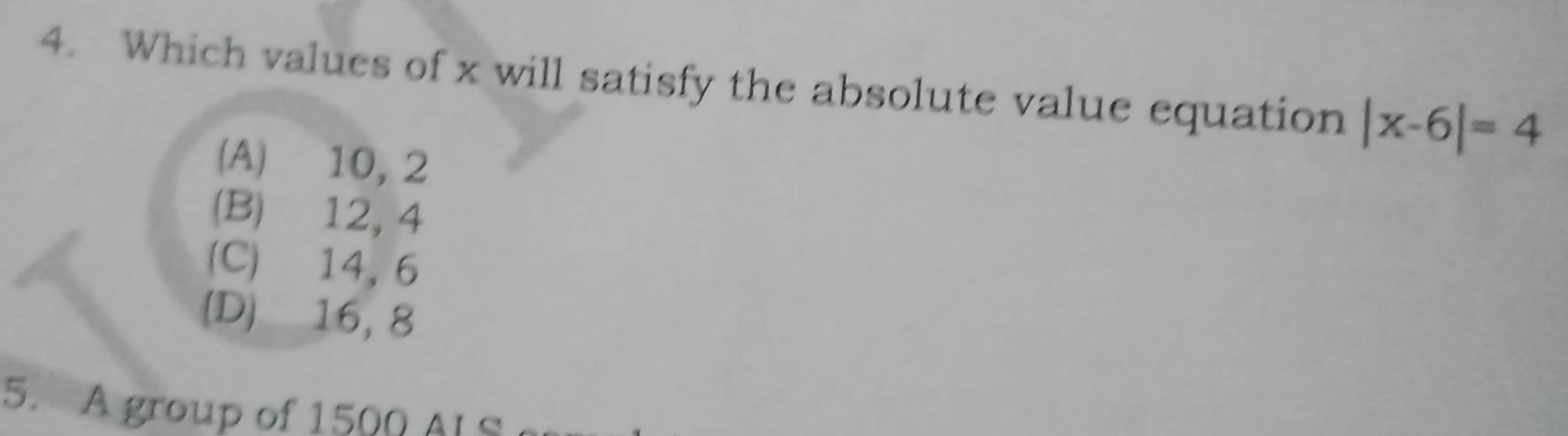 Which values of x will satisfy the absolute value equation |x-6|=4
(A) 10, 2
(B) 12, 4
(C) 14, 6
(D) 16, 8
5. group of 15