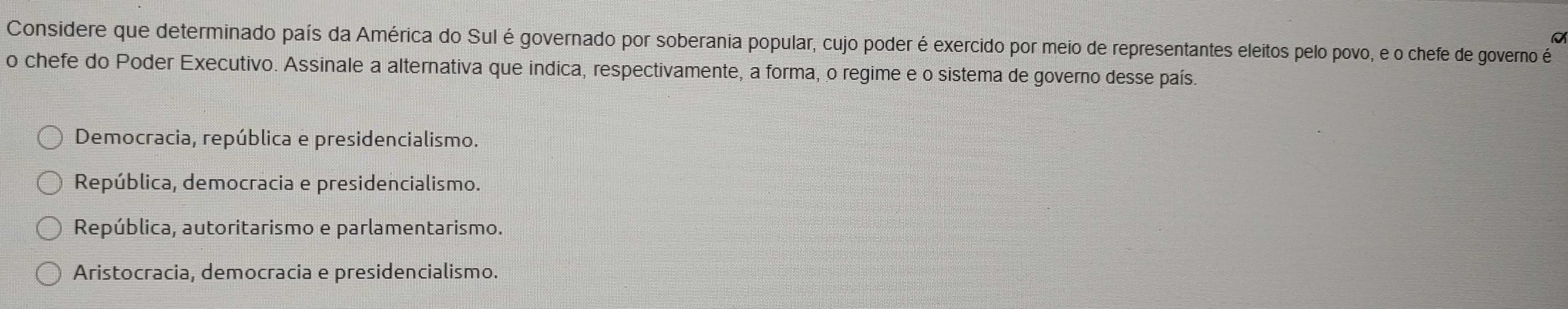 a
Considere que determinado país da América do Sul é governado por soberania popular, cujo poder é exercido por meio de representantes eleitos pelo povo, e o chefe de governo é
o chefe do Poder Executivo. Assinale a alternativa que indica, respectivamente, a forma, o regime e o sistema de governo desse país.
Democracia, república e presidencialismo.
República, democracia e presidencialismo.
República, autoritarismo e parlamentarismo.
Aristocracia, democracia e presidencialismo.