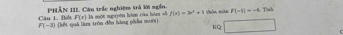 PHÀN III. Câu trắc nghiệm trả lời ngắn. 
Câu 1. Biết F(x) là một nguyên hàm của hàm số f(x)=3e^x+1 thỏa mãn F(-1)=-6. Tính
F(-3) (kết quả làm tròn đến hàng phần mười). 
KQ: □