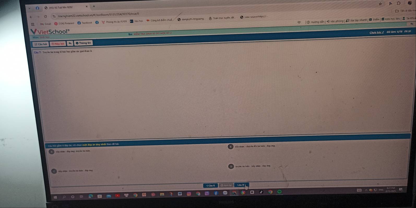 # Hướng dẫn | → Vào phòng | * Bài tập nhanh | Đ Điểm | Xem học 
M Gmail (124) Pinterest Facebon dangkythi ttngoaing 
VietSchool 
Bài: kiểm tra sinh 10 tX1 hợc kỳ 2 
Chưa lưu: 2 Đã làm: 6/18 09:3 
[ Câu hỏi ⑤ Nộp bài @ Thông tin 
Cầu 7: Truyền tin trong tế bào bao gồm các mai đoạn là 
Cầu hỏi gồm 4 đặp ăn, H5 chọn một đáp án duy nhất theo đề 
nếp nhân : đáp ứng: truyền tia hiện