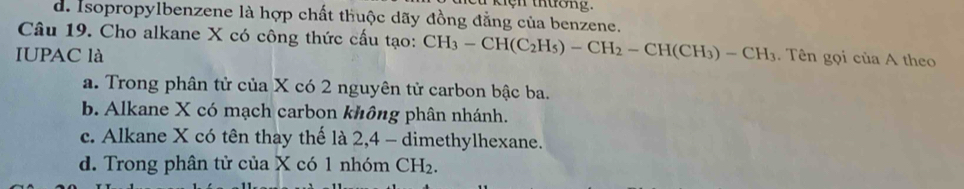 kiện thường.
d. Isopropylbenzene là hợp chất thuộc dãy đồng đẳng của benzene.
Câu 19. Cho alkane X có công thức cấu tạo: CH_3-CH(C_2H_5)-CH_2-CH(CH_3)-CH_3
IUPAC là . Tên gọi của A theo
a. Trong phân tử của X có 2 nguyên tử carbon bậc ba.
b. Alkane X có mạch carbon không phân nhánh.
c. Alkane X có tên thay thế là 2, 4 - dimethylhexane.
d. Trong phân tử của X có 1 nhóm CH_2.