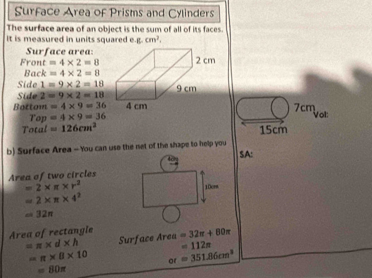 Surface Area of Prisms and Cylinders 
The surface area of an object is the sum of all of its faces. 
it is measured in units squared e.g _·  cm^2, 
Surface area: 
Front =4* 2=8
Back =4* 2=8
Side 1=9* 2=18
Side 2=9* 2=18
Bottom =4* 9=36 7cm Vol: 
Top =4* 9=36
Total =126cm^2 15cm
b) Surface Area - You can use the net of the shape to help you 
SA: 
Area of two circles
=2* π * r^2
=2* π * 4^2
=32π
Area of rectangle
=π * d* h Surface Area =32π +80π
=112π
=π * 8* 10
or=351.86cm^3
=80π