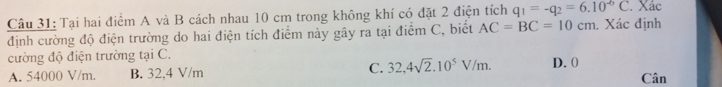 Tại hai điểm A và B cách nhau 10 cm trong không khí có đặt 2 điện tích q_1=-q_2=6.10^(-6)C. Xác
định cường độ điện trường do hai điện tích điểm này gây ra tại điểm C, biết AC=BC=10cm. Xác định
cường độ điện trường tại C.
D. 0
A. 54000 V/m. B. 32,4 V/m C. 32,4sqrt(2).10^5V/m. Cân