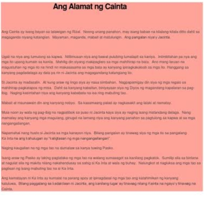 Ang Alamat ng Cainta
Ang Cainta ay isang bayan sa laiawigan ng Rizal. Noong unang panaton, may isang babae na kilalang-kitala ditle dahil sa
magaganda niyang katanglan. Mayaman, maganda, mabalt at matulungin. Ang pangalan nijaly Jacinta
Ugali na nya ang turulong sa kopwa, M5musan niya ang bawat pulubing lumalapit sa kaniya. Inimbitahan pa nya ang
mga ito upang kumain sa kanila. Mahilig din slyang makipaglaro sa mga mahihitap na bata. Ano mang lanuian na
magustuhan ng mga ito na hind rin makasasama sa mga bata ay kanyang ipinakakaloob sa miga dto. Hanggang sa
kanyang pagdadalaga ay daia ps rin ni Jacirta ang magagandang katanglang ilo.
SI Jacinta ay madasalin. At kung araw ng lngo slya ay nasa simbahan. Nagpapamigay din stya ng mga regalo sa
mahihirap paŋkarapos ng misa. Dahi sa kanyang kanaitan, bieiyayaan siya.ng Diyos ng magandang kapalaran so pag-
ibig. Naging kasintahan niya ang kanyang kababata no isa ring mabuting too
Mabait at maunawain din ang kanyang nobyo. Sa kazamaang paled ay nagkasakit ang Ialaki at namatay.
Mula noon ay wala ng pag-big no inagpatibok sa puso ni Jacinta kaya ska ay naging isang matandang dalaga. Nang
mamafay ang kanyang mga magulang, ginugol na lamang niya ang kanyang panahon sa paptulong sa kapwa at sa mga
nangangallangan.
Napamahai nang husto si Jacinta sa mga kanayon niya. Bilang pangaian ay tinawag siyang mga to sa pengalang
Ka Inta na ang kahulugas ay 'kaiigtasaning mga nangangaliangan"
Naging kaugalian na ng mga sao na dumalaw sa kanya tuwing Pasko
lsang araw ng Pasko ay laking paglataka ng mga tao na walang sumasagot sa kanilang pagkasck. Sumilip sila sa binlana
a nagulat sila ng makita niiang nakahandusay sa sahig si Ka Inta at waia ng buhay. Naiungeot at nagluksa ang mga tạo sa
paglisan ng isang mabuting too na si Ka inta.
Ang kamstayan ni Ka Inta ay kumalat na parang apoy at ipinagdasal ng mga tao ang katahimikan ng kanyang
kaluluwa, Bilang paggalang sa kadakilaan ni Jacinta, ang kanslang lugar ay tinaweg nilang Kainta na ngayo'y tinawag na
Cainta,