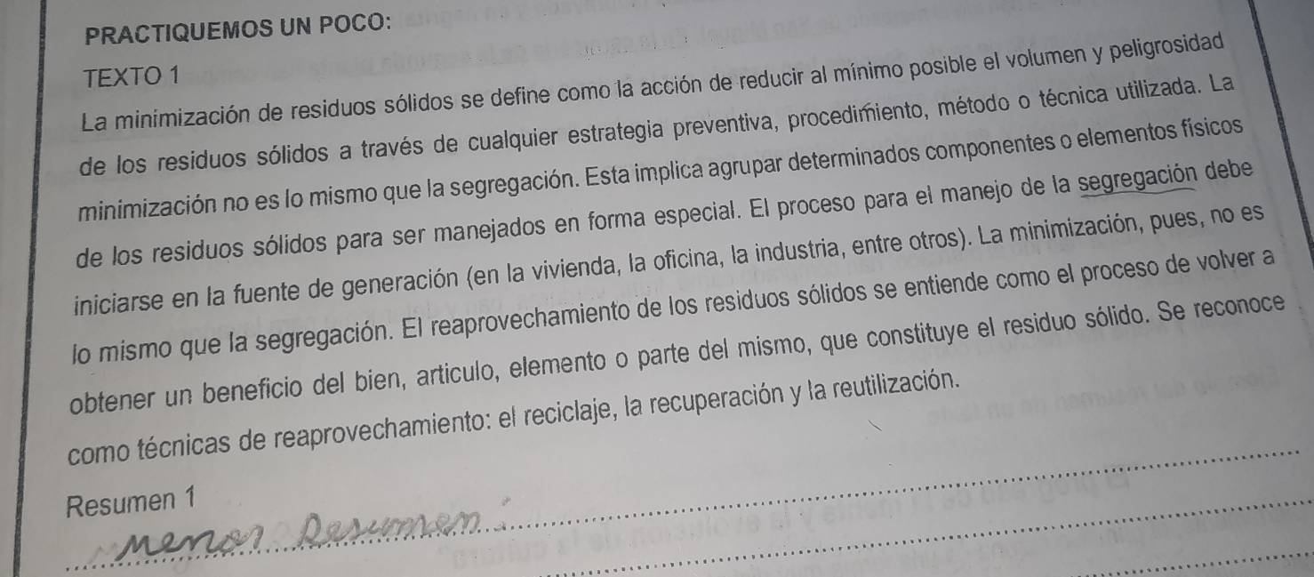 PRACTIQUEMOS UN POCO: 
TEXTO 1 
La minimización de residuos sólidos se define como la acción de reducir al mínimo posible el volumen y peligrosidad 
de los residuos sólidos a través de cualquier estrategia preventiva, procedimiento, método o técnica utilizada. La 
minimización no es lo mismo que la segregación. Esta implica agrupar determinados componentes o elementos físicos 
de los residuos sólidos para ser manejados en forma especial. El proceso para el manejo de la segregación debe 
iniciarse en la fuente de generación (en la vivienda, la oficina, la industria, entre otros). La minimización, pues, no es 
lo mismo que la segregación. El reaprovechamiento de los residuos sólidos se entiende como el proceso de volver a 
obtener un beneficio del bien, artículo, elemento o parte del mismo, que constituye el residuo sólido. Se reconoce 
como técnicas de reaprovechamiento: el reciclaje, la recuperación y la reutilización. 
Resumen 1 
_ 
_ 
_