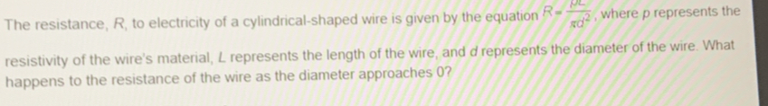 The resistance, R, to electricity of a cylindrical-shaped wire is given by the equation R= rho L/gd^2  , where p represents the 
resistivity of the wire's material, L represents the length of the wire, and d represents the diameter of the wire. What 
happens to the resistance of the wire as the diameter approaches 0?