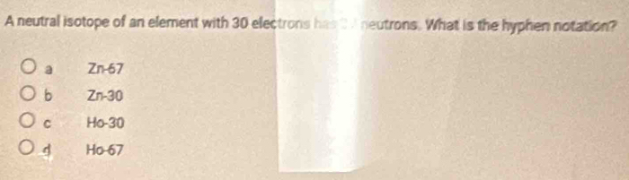 A neutral isotope of an element with 30 electrons has t A neutrons. What is the hyphen notation?
a Zn-67
b Zn-30
C Ho-30
4 Ho 67