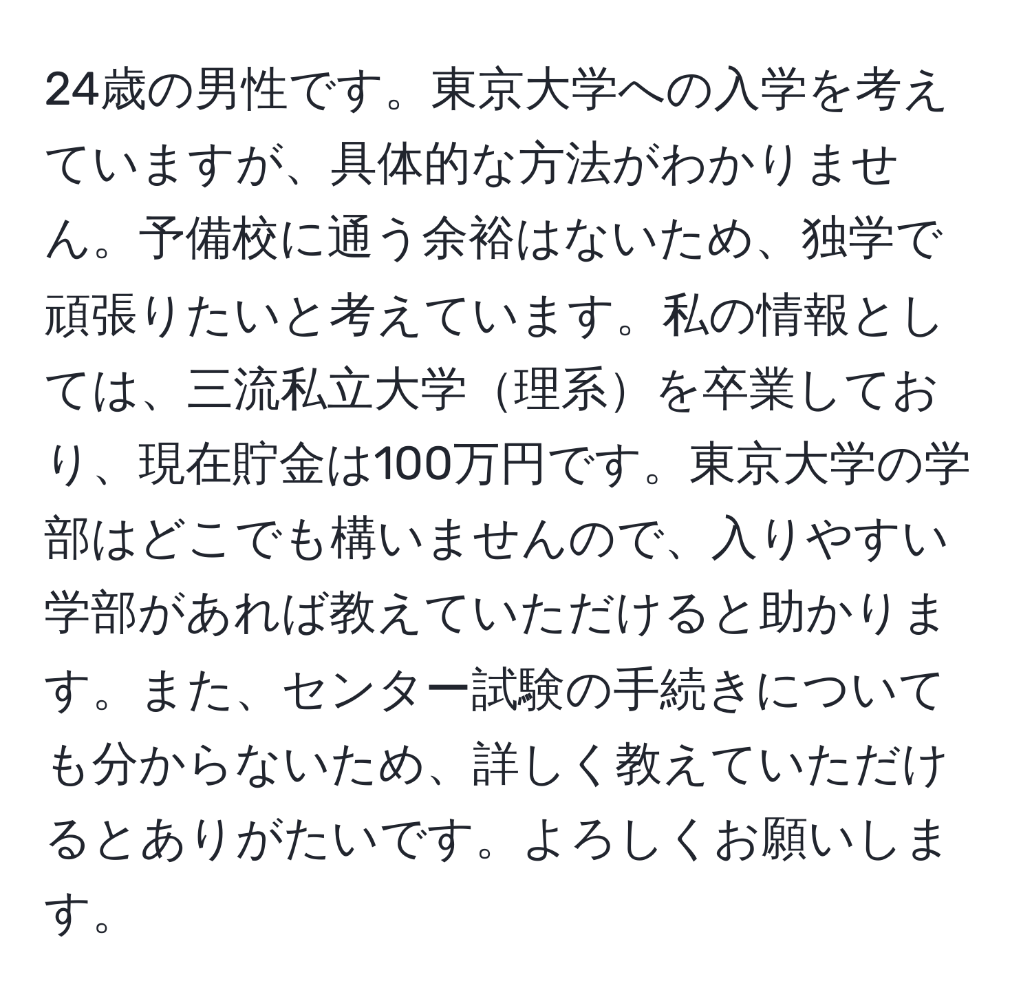 24歳の男性です。東京大学への入学を考えていますが、具体的な方法がわかりません。予備校に通う余裕はないため、独学で頑張りたいと考えています。私の情報としては、三流私立大学理系を卒業しており、現在貯金は100万円です。東京大学の学部はどこでも構いませんので、入りやすい学部があれば教えていただけると助かります。また、センター試験の手続きについても分からないため、詳しく教えていただけるとありがたいです。よろしくお願いします。