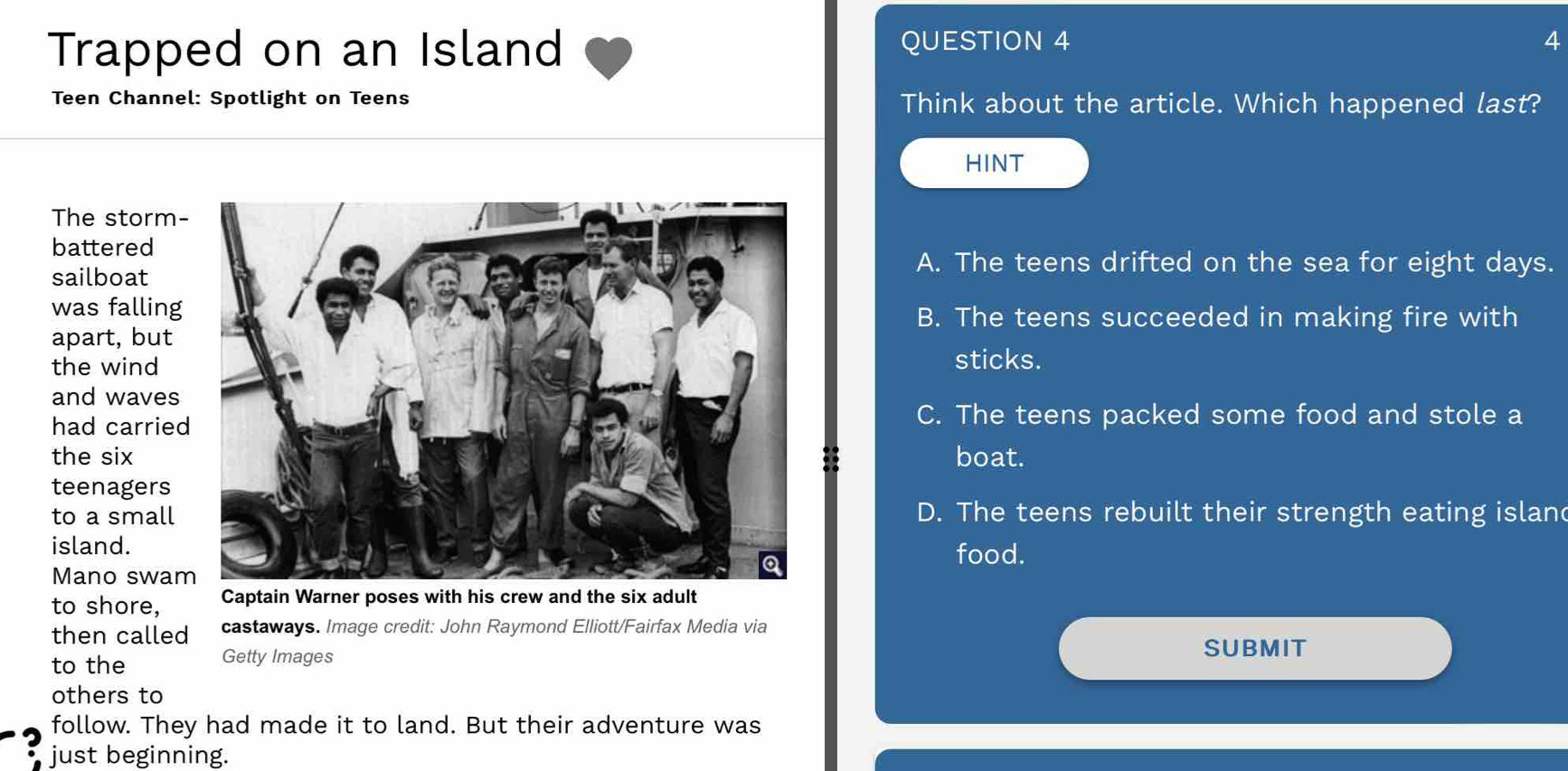 Trapped on an Island QUESTION 4
4
Teen Channel: Spotlight on Teens Think about the article. Which happened last?
HINT
The storm-
battered
sailboat
A. The teens drifted on the sea for eight days.
was fallingB. The teens succeeded in making fire with
apart, but
the wind sticks.
and waves
had carriedC. The teens packed some food and stole a
the sixboat.
teenagers
to a smallD. The teens rebuilt their strength eating islan
island.food.
Mano swa
to shore, Captain Warner poses with his crew and the six adult
then called castaways. Image credit: John Raymond Elliott/Fairfax Media via
to the Getty Images
SUBMIT
others to
follow. They had made it to land. But their adventure was
just beginning.