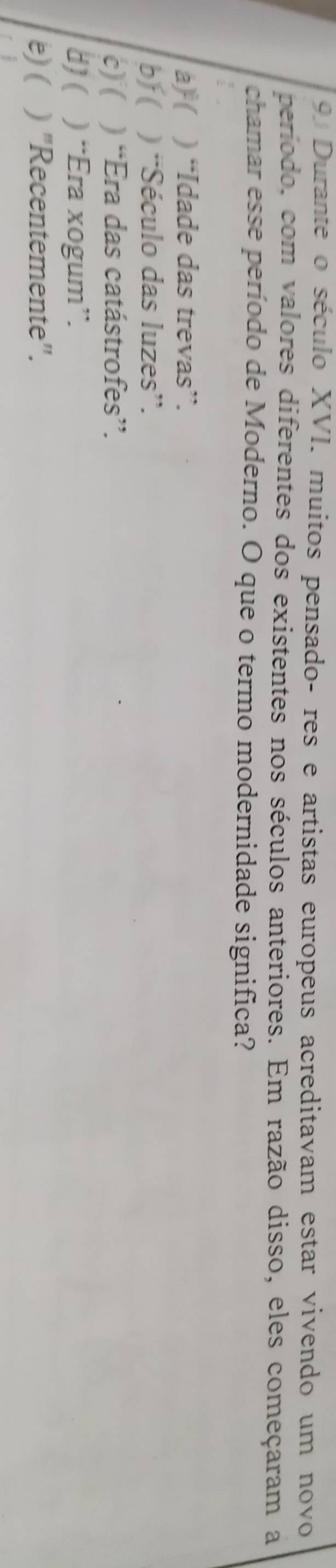Durante o século XVI. muitos pensado- res e artistas europeus acreditavam estar vivendo um novo
período, com valores diferentes dos existentes nos séculos anteriores. Em razão disso, eles começaram a
chamar esse período de Moderno. O que o termo modernidade significa?
a) ( ) “Idade das trevas”.
bf( ) “Século das luzes”.
c) ( ) “Era das catástrofes”.
8)( ) “Era xogum”.
b) ( ) "Recentemente".