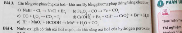 Cân bằng các phản ứng oxi hoá - khử sau đây bằng phương pháp thăng bằng electror; phân u 
a) NaBr+Cl_2to NaCl+Br_2 b) Fe_2O_3+COto Fe+CO_2
c) CO+I_2O_5to CO_2+I_2 d) Cr(OH)_3^(++Br_2)+OH^-to CrO_4^((2-)+Br+H_2)O
e) H^++MnO_4^(-+HCOOHto Mn^2+)+H_2O+CO_2
Thực hiện ha 
Bài 4. Nước oxi già có tính oxi hoá mạnh, do khả năng oxi hoá của hydrogen peroxide Thí nghiệm