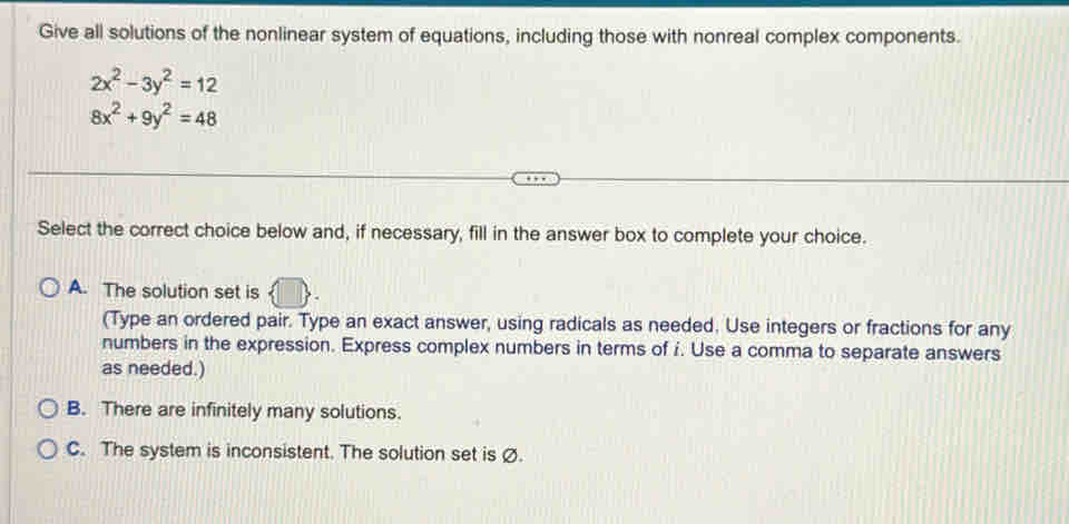 Give all solutions of the nonlinear system of equations, including those with nonreal complex components.
2x^2-3y^2=12
8x^2+9y^2=48
Select the correct choice below and, if necessary, fill in the answer box to complete your choice.
A. The solution set is
(Type an ordered pair. Type an exact answer, using radicals as needed. Use integers or fractions for any
numbers in the expression. Express complex numbers in terms of i. Use a comma to separate answers
as needed.)
B. There are infinitely many solutions.
C. The system is inconsistent. The solution set is Ø.