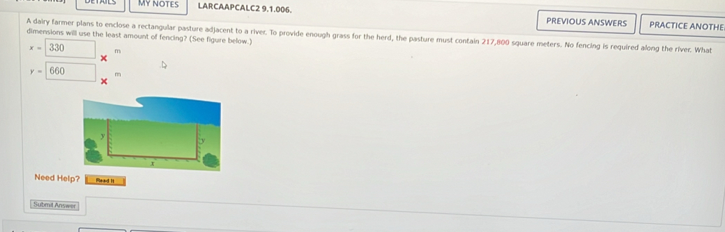 MY nOTES LARCAAPCALC2 9.1.006. PREVIOUS ANSWERS 
PRACTICE ANOTHE 
A dairy farmer plans to enclose a rectangular pasture adjacent to a river. To provide enough grass for the herd, the pasture must contain 217,800 square meters. No fencing is required along the river. What 
dimensions will use the least amount of fencing? (See figure below.)
x=330 m
y=660 □  m
Need Help? Read it 
Submit Answer