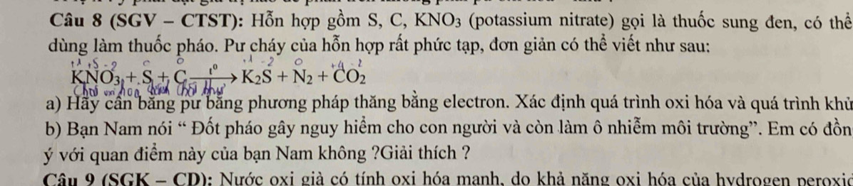 (SGV - CTST): Hỗn hợp gồm S, C, KNO_3 (potassium nitrate) gọi là thuốc sung đen, có thể 
dùng làm thuốc pháo. Pư cháy của hỗn hợp rất phức tạp, đơn giản có thể viết như sau:
KNO_3+S+Cxrightarrow l^0K_2S+N_2+CO_2
a) Hãy cần bằng pư bằng phương pháp thăng bằng electron. Xác định quá trình oxi hóa và quá trình khủ
b) Bạn Nam nói “ Đốt pháo gây nguy hiểm cho con người và còn làm ô nhiễm môi trường”. Em có đồn 
vý với quan điểm này của bạn Nam không ?Giải thích ? 
Câu 9 (SGK - CD): Nước oxi già có tính oxi hóa manh, do khả năng oxi hóa của hydrogen peroxio