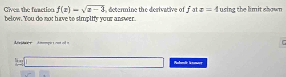 Given the function f(x)=sqrt(x-3) , determine the derivative of f at x=4 using the limit shown 
below. You do not have to simplify your answer. 
Answer Attempt 1 out of 2 
C
limlimits _hto 0□ Submit Answer
□ x-sqrt()