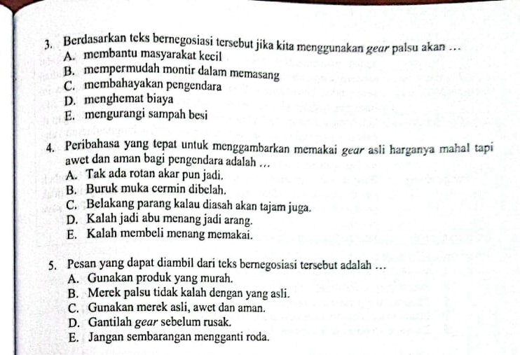 Berdasarkan teks bernegosiasi tersebut jika kita menggunakan gear palsu akan .
A. membantu masyarakat kecil
B. mempermudah montir dalam memasang
C. membahayakan pengendara
D. menghemat biaya
E. mengurangi sampah besi
4. Peribahasa yang tepat untuk menggambarkan memakai gear asli harganya mahal tapi
awet dan aman bagi pengendara adalah ...
A. Tak ada rotan akar pun jadi.
B. Buruk muka cermin dibelah
C. Belakang parang kalau diasah akan tajam juga.
D. Kalah jadi abu menang jadi arang.
E. Kalah membeli menang memakai.
5. Pesan yang dapat diambil dari teks bernegosiasi tersebut adalah ...
A. Gunakan produk yang murah.
B. Merek palsu tidak kalah dengan yang asli.
C. Gunakan merek asli, awet dan aman.
D. Gantilah gear sebelum rusak.
E. Jangan sembarangan mengganti roda.