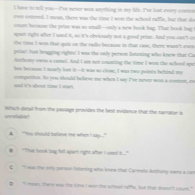 have to tell you—I've never won anything in my life. I've lost every contest
ever entered. I mean, there was the time I wen the school raffle, but that do
count because the prize was so small—only a new book bag. That book bag t
apart right after I used it, so it's obviously not a good prize. And you can't co
the time I wen that quiz on the radio because in that case, there wasn't even
prize! Just bragging rights! I was the only person listening who knew that Ca
Authony owns a canel. And I am not counting the time I won the school spel
bee because I nearly lost it—it was so close, I was two points behind my
competiton. So you should believe me when I say I've never won a contest, ew
and it's about time I start.
Which detail from the passage provides the best evidence that the narrator is
unreliable?
A “You should believe me when I say..”
B“That book bag felll apart right affter iI wsed it...”
I was the only person listening who knew that Carmello Anthony owns a can
D “II mean, there was the time II won the schooll raiffle, but that doesn't count.”