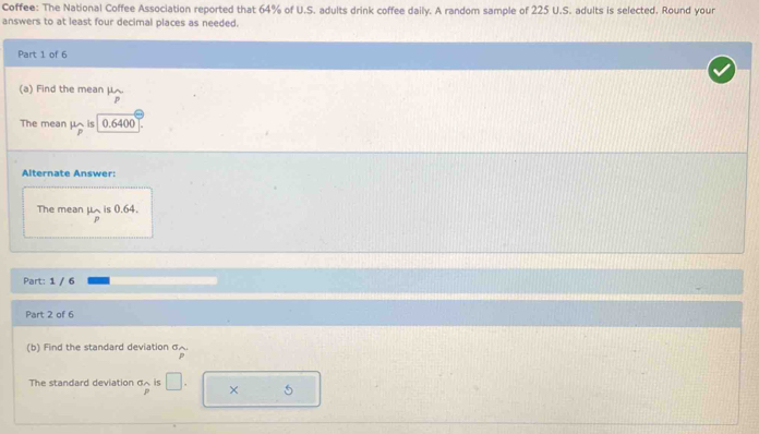 Coffee: The National Coffee Association reported that 64% of U.S. adults drink coffee daily. A random sample of 225 U.S. adults is selected. Round your 
answers to at least four decimal places as needed. 
Part 1 of 6 
(a) Find the mean μ

The mean μ is 0.6400
Alternate Answer: 
The mean mu _p is 0.64. 
Part: 1 / 6 
Part 2 of 6 
(b) Find the standard deviation σ. 
The standard deviation σ ~ is □ . × 5
P