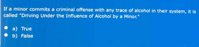 If a minor commits a criminal offense with any trace of alcohol in their system, it is
called "Driving Under the Influence of Alcohol by a Minor."
a) True
b) False