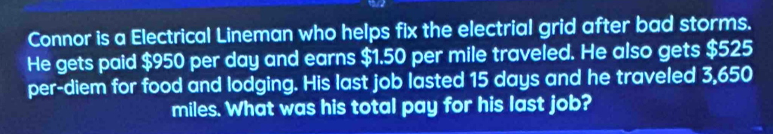 Connor is a Electrical Lineman who helps fix the electrial grid after bad storms. 
He gets paid $950 per day and earns $1.50 per mile traveled. He also gets $525
per-diem for food and lodging. His last job lasted 15 days and he traveled 3,650
miles. What was his total pay for his last job?