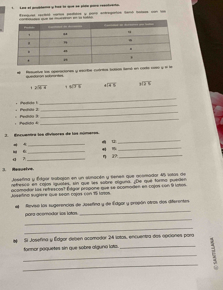 Lee el problema y haz lo que se pide para resolverto. 
Ezequiel recibió varios pedidos y para entregarlos llenó bolsas con las 
e se muestran en la tabla. 
a) Resuelve las operaciones y escribe cuántas bolsas llenó en cada caso 
quedaron sobrantes.
beginarrayr 12encloselongdiv 64endarray beginarrayr 15encloselongdiv 75endarray beginarrayr 4encloselongdiv 45endarray beginarrayr 3encloselongdiv 25endarray
_ 
• Pedido 1: 
_ 
_ 
Pedido 2: 
Pedido 3: 
. Pedido 4: 
_ 
2. Encuentra los divisores de los números. 
_ 
_ 
a) 4 : _d) 12 : 
b) 6 :_ e) 15 : 
c) 7 :_ f) 27 : 
_ 
3. Resuelve. 
Josefina y Édgar trabajan en un almacén y tienen que acomodar 45 latas de 
refresco en cajas iguales, sin que les sobre alguna. ¿De qué forma pueden 
acomodar los refrescos? Édgar propone que se acomoden en cajas con 9 latas. 
Josefina sugiere que sean cajas con 15 latas. 
_ 
a) Revisa las sugerencias de Josefina y de Édgar y propón otras dos diferentes 
_ 
para acomodar las latas. 
_ 
b) Si Josefina y Édgar deben acomodar 24 latas, encuentra dos opciones para 
formar paquetes sin que sobre alguna lata._ 
_ 
_