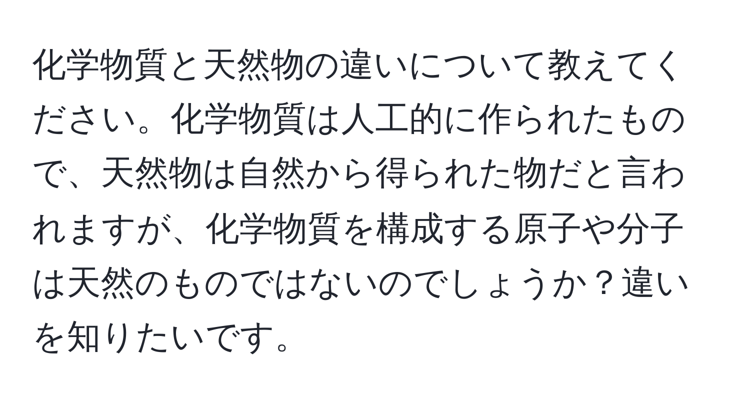 化学物質と天然物の違いについて教えてください。化学物質は人工的に作られたもので、天然物は自然から得られた物だと言われますが、化学物質を構成する原子や分子は天然のものではないのでしょうか？違いを知りたいです。