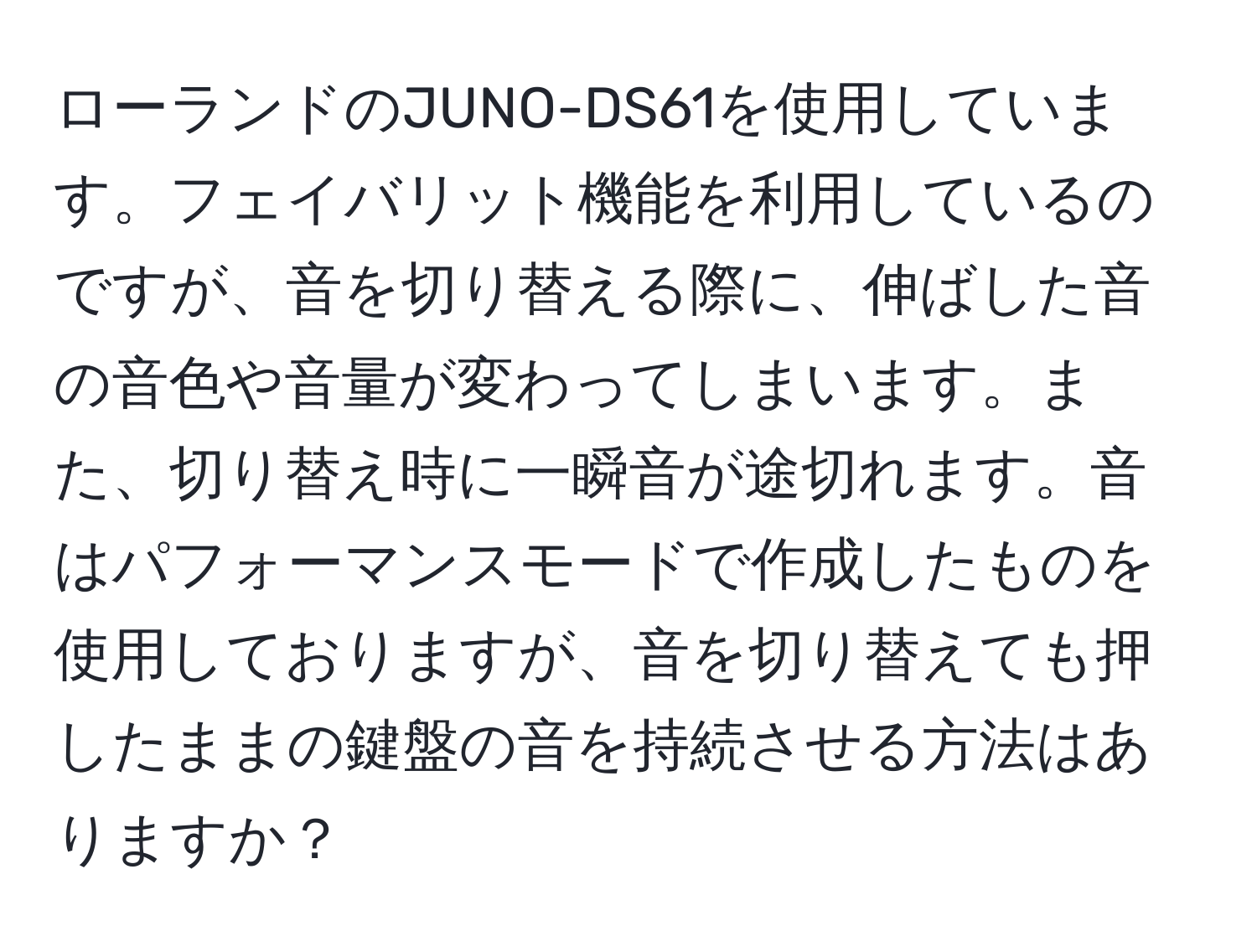 ローランドのJUNO-DS61を使用しています。フェイバリット機能を利用しているのですが、音を切り替える際に、伸ばした音の音色や音量が変わってしまいます。また、切り替え時に一瞬音が途切れます。音はパフォーマンスモードで作成したものを使用しておりますが、音を切り替えても押したままの鍵盤の音を持続させる方法はありますか？