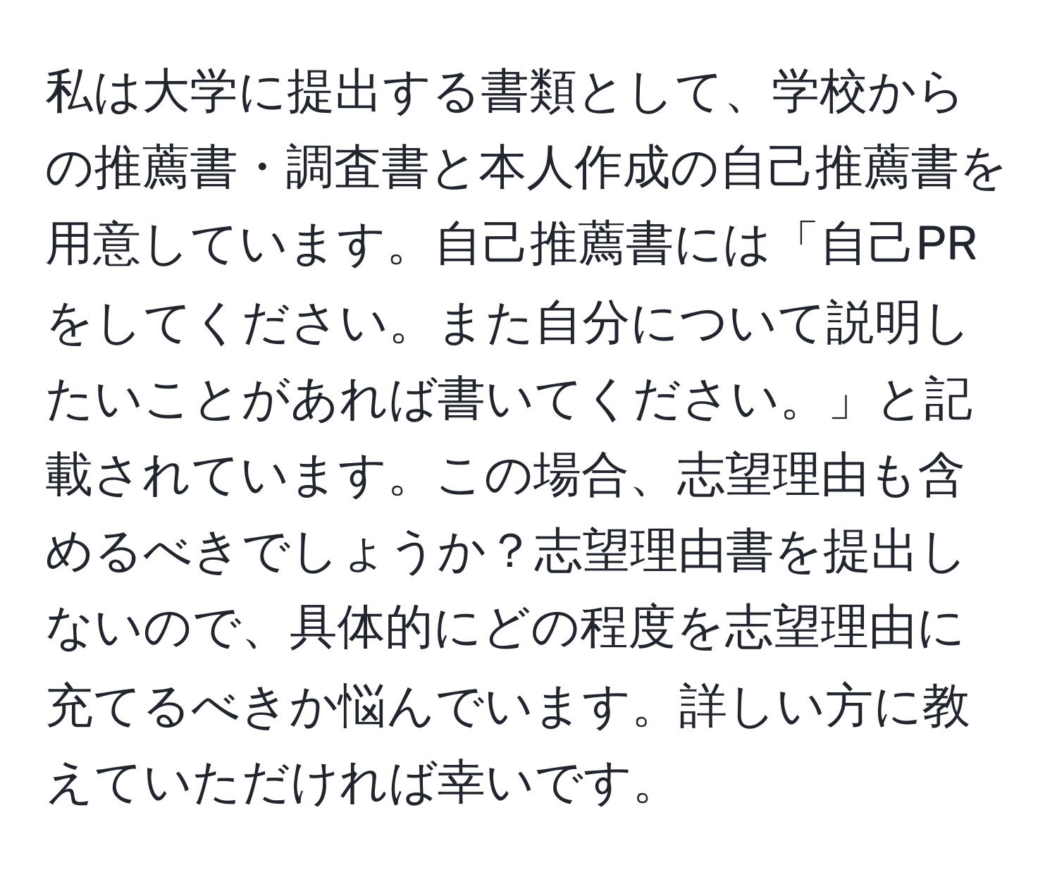 私は大学に提出する書類として、学校からの推薦書・調査書と本人作成の自己推薦書を用意しています。自己推薦書には「自己PRをしてください。また自分について説明したいことがあれば書いてください。」と記載されています。この場合、志望理由も含めるべきでしょうか？志望理由書を提出しないので、具体的にどの程度を志望理由に充てるべきか悩んでいます。詳しい方に教えていただければ幸いです。