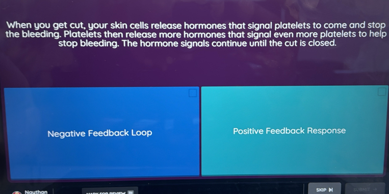 When you get cut, your skin cells release hormones that signal platelets to come and stop
the bleeding. Platelets then release more hormones that signal even more platelets to help
stop bleeding. The hormone signals continue until the cut is closed.
Negative Feedback Loop Positive Feedback Response
Nauthan
SK