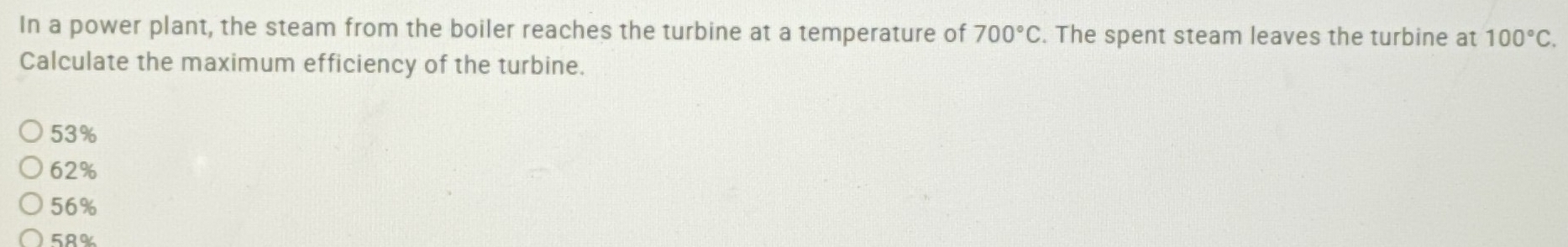 In a power plant, the steam from the boiler reaches the turbine at a temperature of 700°C. The spent steam leaves the turbine at 100°C. 
Calculate the maximum efficiency of the turbine.
53%
62%
56%
5R%