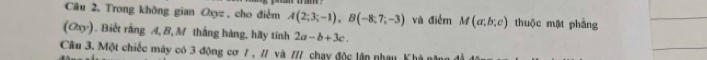 Trong không gian Oxyz , cho điểm A(2;3;-1), B(-8;7;-3) và điểm M(a;b;c) thuộc mặt phẳng 
(Oxy). Biết rằng A, B,M thắng hàng, hãy tính 2a-b+3c. 
Câu 3. Một chiếc máy có 3 động cơ / , // và /// chạy độc lận nhạu Khà năng đ