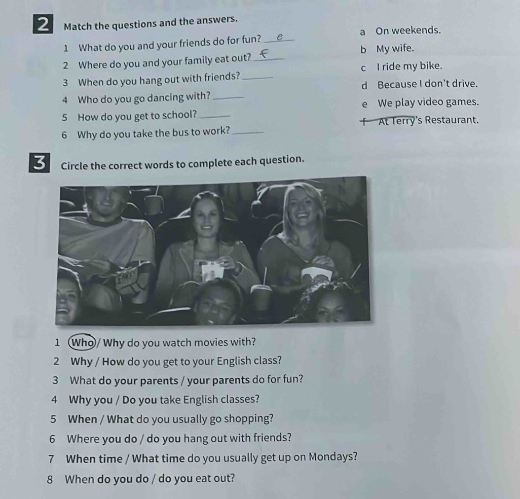 Match the questions and the answers.
a On weekends.
1 What do you and your friends do for fun?_ e
b My wife.
2 Where do you and your family eat out?_
c I ride my bike.
3 When do you hang out with friends?_
d Because I don’t drive.
4 Who do you go dancing with?_
e We play video games.
5 How do you get to school?_
「 At Terry's Restaurant.
6 Why do you take the bus to work?_
3 Circle the correct words to complete each question.
1 Who/ Why do you watch movies with?
2 Why / How do you get to your English class?
3 What do your parents / your parents do for fun?
4 Why you / Do you take English classes?
5 When / What do you usually go shopping?
6 Where you do / do you hang out with friends?
7 When time / What time do you usually get up on Mondays?
8 When do you do / do you eat out?