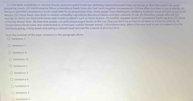 (1) The wide availability of canned, fruzen, and precooked foods has definitely improved people's lives by freeing up time that used to be spent
preparing meals. (2) Unfortunately, these convenience foods have also had some negative consequences. (3) One effect bas been a rise in obesily, (41
Because pientiful convenience foods need little to no preparation time, many people have developed a tendency to eat too much and put on too muc
weight. (5) These foods also tend to contain unhealthy ingredients like preservatives and high amounts of salt. (6) Therefore, people who rely foo
heavily on them can find themselves with health problems such as heart disease. (7) Another negative result of convemence foods has been the deati
ot family dinner time. (8) Now that people can grab prepackaged foods on the run, they just don't try as hard to sit down to a meal as a famy _(9)
Convenience foods have also contributed to Americans' rushed lifestyle overall. (10) Unfortunately, when it became easy to just microwove a burrito
and keep going, sitting down and eating a relaxed meal seemed like a waste of precious time.
Give the number of the topic sentence in the paragraph above.
Sentence 1
Sentence 7
Sentence 8
Sentence 10
Sentence 5
Sentence 3
Sentence 9
Sentence 4
Sentence 2
Sentence 6