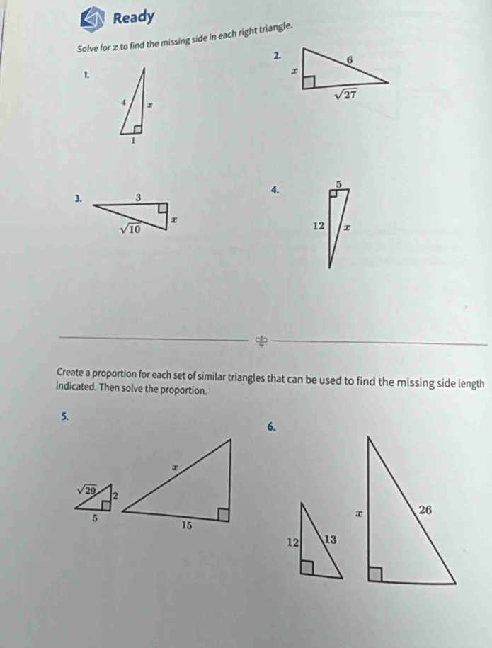 Ready
Solve for x to find the missing side in each right triangle.
2.
1.
4. 5
3.
12 x

Create a proportion for each set of similar triangles that can be used to find the missing side length
indicated. Then solve the proportion.
5.
6.