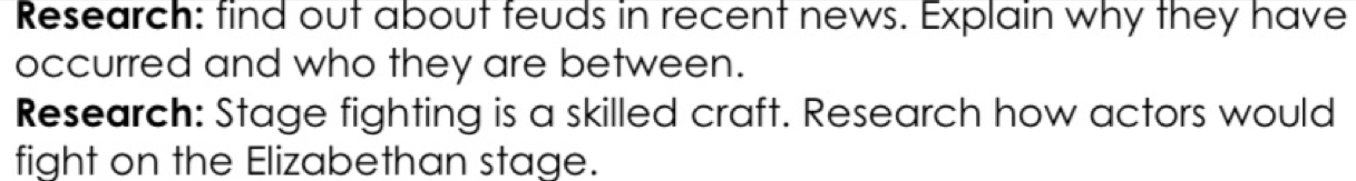 Research: find out about feuds in recent news. Explain why they have 
occurred and who they are between. 
Research: Stage fighting is a skilled craft. Research how actors would 
fight on the Elizabethan stage.