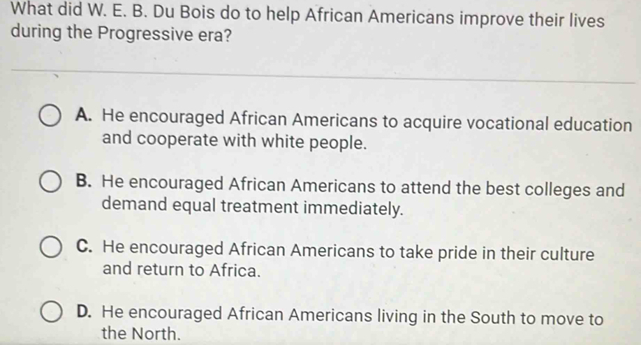 What did W. E. B. Du Bois do to help African Americans improve their lives
during the Progressive era?
A. He encouraged African Americans to acquire vocational education
and cooperate with white people.
B. He encouraged African Americans to attend the best colleges and
demand equal treatment immediately.
C. He encouraged African Americans to take pride in their culture
and return to Africa.
D. He encouraged African Americans living in the South to move to
the North.